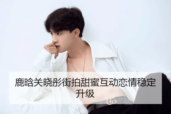 鹿晗关晓彤街拍甜蜜互动恋情稳定升级